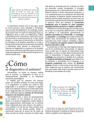 Es importante recordar que su hijo sigue siendo
la misma persona única, adorable y maravillosa
que era antes del diagnóstico. Sin embargo, existen
varias razones por las cuales es importante tener un
diagnóstico para su niño. Un diagnóstico integral
y detallado provee información importante acerca
del desarrollo y comportamiento de su hijo. Puede
proveer un mapa para el tratamiento, al identificar
las fortalezas y los desafíos específicos a su hijo, y
brindarinformaciónútilacercadecuálesnecesidades
y habilidades debe abordar la intervención. A
menudo un diagnóstico es necesario a fin de poder
tener acceso a servicios específicos para el autismo a
través de programas de intervención temprana o su
distrito escolar local.
¿Cómo
se diagnostica el autismo?
Actualmente, no existe un examen médico
para el autismo; un diagnóstico se basa en el
comportamiento observado y en exámenes
educativos y psicológicos.
A medida que los síntomas del autismo
varían, así también cambian las rutas para llegar
a un diagnóstico. Es posible que usted le haya
preguntado a su pediatra al respecto. A algunos
niños se les detectan retrasos en el desarrollo antes
de ser diagnosticados con autismo y puede que ya
estén recibiendo algunos servicios de intervención
temprana o de educación especial.
Lamentablemente, a veces las preocupaciones
de los padres no son tomadas en serio por el
doctor y se atrasa el diagnóstico. Autism Speaks y
otras organizaciones relacionadas con el autismo
están trabajando duro para educar a los padres y
a los médicos a fin de que los niños autistas sean
identificados lo más pronto posible. Desde el
nacimiento hasta por lo menos los 36 meses de
edad, durante las visitas rutinarias al médico todo
niño debe ser evaluado para ver si alcanza los hitos
del desarrollo cuando corresponde. Si emergen
preocupaciones por el desarrollo del niño, el médico
debería referirlo a recibir intervención temprana y
a un especialista para una evaluación del desarrollo
más completa. Se deberían realizar evaluaciones de
audición y de los niveles de plomo, así como usar una
herramienta específicamente diseñada para detectar
el autismo, como por ejemplo el cuestionario
modificado para el autismo en niños pequeños
(Modified Checklist of Autism in Toddlers o MCHAT).
El MCHAT es una lista de preguntas sencillas acerca
de su hijo. Las respuestas determinarán si él deberá
ser referido a un especialista, generalmente un
pediatra especialista en el desarrollo, un neurólogo,
un psiquiatra o un psicólogo, para mayor evaluación.
Existen otras herramientas de detección, algunas
especiales para niños mayores o dirigidas a alguno
de los trastornos del espectro autista o TEA (Autism
Spectrum Disorders o ASD).
Es posible que su hijo haya sido diagnosticado por
uno de los profesionales mencionados. En algunos
casos, puede que un equipo de especialistas haya
evaluado a su hijo y le haya dado recomendaciones
para el tratamiento. El equipo quizá incluyó un
audiólogo para descartar la pérdida de la audición,
un terapeuta del habla y el lenguaje1
para determinar
las destrezas y necesidades en el lenguaje, y un
terapeuta ocupacional para evaluar las destrezas
motoras y físicas. Si éste no fue el caso del hijo suyo,
debe asegurarse que se realicen más evaluaciones
para que pueda saber todo lo posible acerca de las
fortalezas y necesidades de su hijo.
{
Ahora sabemos que Nicky tiene autismo.
Todo el mundo me decía que me
preocupaba en vano; que maduraría y ‘se
le pasaría’. Yo no quería esperar a ver si
mejoraba.Ahora que sabemos la situación,
podemos ayudarlo”. }
{
Puede encontrar más información
sobre los términos en negrilla en
el glosario al final de este folleto
y en el video-glosario en www.
AutismSpeaks.org }
1
Este término se utiliza con mayor frecuencia en EEUU; en
los demás países de habla hispana se utilizan términos como:
terapeuta de logopedia, o terapeuta de ortofonía, terapeuta de
ortofonía y logopedia, y hasta logoterapeuta.
2
 
