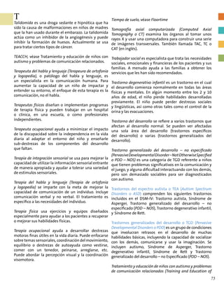 T
Talidomida es una droga sedante e hipnótica que ha
sido la causa de malformaciones en niños de madres
que la han usado durante el embarazo. La talidomida
actúa como un inhibidor de la angiogénesis y puede
inhibir la formación de huesos. Actualmente se usa
para tratar ciertos tipos de cáncer.
TEACCH, véase Tratamiento y educación de niños con
autismo y problemas de comunicación relacionados.
Terapeuta del habla y lenguaje (Terapeura de ortofonía
y logopedia), o patólogo del habla y lenguaje, es
un especialista en la comunicación humana. Para
aumentar la capacidad de un niño de impactar y
entender su entorno, el enfoque de esta terapia es la
comunicación, no el habla.
Terapeutas físicos diseñan o implementan programas
de terapia física y pueden trabajar en un hospital
o clínica, en una escuela, o como profesionales
independientes.
Terapeuta ocupacional ayuda a minimizar el impacto
de la discapacidad sobre la independencia en la vida
diaria al adaptar el entorno del niño y enseñarle
sub-destrezas de los componentes del desarrollo
que faltan.
Terapia de integración sensorial se usa para mejorar la
capacidad de utilizar la información sensorial entrante
de manera apropiada y ayudar a tolerar una variedad
de estímulos sensoriales.
Terapia del habla y lenguaje (Terapia de ortofonía
y logopedia) se imparte con la meta de mejorar la
capacidad de comunicación de un individuo. Incluye
comunicación verbal y no verbal. El tratamiento es
específico a las necesidades del individuo.
Terapia física usa ejercicios y equipos diseñados
especialmente para ayudar a los pacientes a recuperar
o mejorar sus habilidades físicas.
Terapia ocupacional ayuda a desarrollar destrezas
motoras finas útiles en la vida diaria. Puede enfocarse
sobre temas sensoriales, coordinación del movimiento,
equilibrio o destrezas de autoayuda como vestirse,
comer con un tenedor, peinarse, arreglarse, etc.
Puede abordar la percepción visual y la coordinación
visomotora.
Tiempo de suelo, véase Floortime
Tomografía axial computarizada (Computed Axial
Tomography o CT) examina los órganos al tomar unos
rayos X y usar una computadora para construir una serie
de imágenes transversales. También llamada TAC, TC o
CAT (en inglés).
Trabajador social es especialista que trata las necesidades
sociales, emocionales y financieras de los pacientes y sus
familias. A menudo ayuda a las familias a obtener los
servicios que les han sido recomendados.
Trastorno degenerativo infantil es un trastorno en el cual
el desarrollo comienza normalmente en todas las áreas
físicas y mentales. En algún momento entre los 2 y 10
años de edad, el niño pierde habilidades desarrolladas
previamente. El niño puede perder destrezas sociales
y lingüísticas, así como otras tales como el control de la
orina y las evacuaciones.
Trastorno del desarrollo se refiere a varios trastornos que
afectan al desarrollo normal. Se pueden ver afectadas
una sola área del desarrollo (trastornos específicos
del desarrollo) o varias (trastornos generalizados del
desarrollo).
Trastorno generalizado del desarrollo – no especificado
(PervasiveDevelopmentalDisorder–NotOtherwiseSpecified
o PDD – NOS) es una categoría de TGD referente a niños
que tienen problemas significativos en la comunicación y
el juego, y alguna dificultad interactuando con los demás,
pero son demasiado sociables para ser diagnosticados
con autismo.
Trastornos del espectro autista o TEA (Autism Spectrum
Disorders o ASD) comprenden los siguientes trastornos
incluidos en el DSM-IV: Trastorno autista, Síndrome de
Asperger, Trastorno generalizado del desarrollo – no
especificado (PDD – NOS), Trastorno degenerativo infantil,
y Síndrome de Rett.
Trastornos generalizados del desarrollo o TGD (Pervasive
Developmental Disorders o PDD) es un grupo de condiciones
que involucran retrasos en el desarrollo de muchas
habilidades básicas, incluyendo la capacidad de socializar
con los demás, comunicarse y usar la imaginación. Se
incluyen autismo, Síndrome de Asperger, Trastorno
degenerativo infantil, Síndrome de Rett y Trastorno
generalizado del desarrollo – no Especificado (PDD – NOS).
Tratamiento y educación de niños con autismo y problemas
de comunicación relacionados (Training and Education of
75
 
