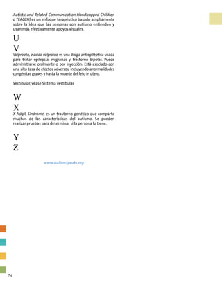 Autistic and Related Communication Handicapped Children
o TEACCH) es un enfoque terapéutico basado ampliamente
sobre la idea que las personas con autismo entienden y
usan más efectivamente apoyos visuales.
U
V
Valproato, o ácido valproico, es una droga antiepiléptica usada
para tratar epilepsia, migrañas y trastorno bipolar. Puede
administrarse oralmente o por inyección. Está asociado con
una alta tasa de efectos adversos, incluyendo anormalidades
congénitas graves y hasta la muerte del feto in utero.
Vestibular, véase Sistema vestibular
W
X
X frágil, Síndrome, es un trastorno genético que comparte
muchas de las características del autismo. Se pueden
realizar pruebas para determinar si la persona lo tiene.
Y
Z
www.AutismSpeaks.org
76
 