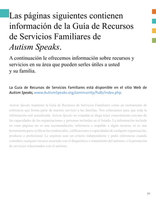 Las páginas siguientes contienen
información de la Guía de Recursos
de Servicios Familiares de
Autism Speaks.
A continuación le ofrecemos información sobre recursos y
servicios en su área que pueden serles útiles a usted
y su familia.
La Guía de Recursos de Servicios Familiares está disponible en el sitio Web de
Autism Speaks, www.AutismSpeaks.org/community/fsdb/index.php.
Autism Speaks mantiene la Guía de Recursos de Servicios Familiares como un instrumento de
referencia que forma parte de nuestro servicio a las familias. Nos esforzamos para que toda la
información esté actualizada. Autism Speaks no respalda ni alega tener conocimiento cercano de
las capacidades de las organizaciones y personas incluidas en el listado. La información incluida
en estas páginas no es una recomendación, referencia o respaldo a algún recurso, ni es una
herramienta para verificar las credenciales, calificaciones o capacidades de cualquier organización,
producto o profesional. Le urgimos usar un criterio independiente y pedir referencias cuando
considere cualquier recurso asociado con el diagnóstico o tratamiento del autismo, o la prestación
de servicios relacionados con el autismo.
77
 