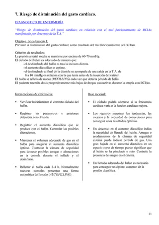 7. Riesgo de disminución del gasto cardíaco.
DIAGNOSTICO DE ENFERMERÍA

“Riesgo de disminución del gasto cardíaco en relación con el mal funcionamiento de BCIAo
manifestado por descenso de la T.A.”

Objetivo de enfermería I:
Prevenir la disminución del gasto cardíaco como resultado del mal funcionamiento del BCIAo.

Criterios de resultados:
La presión arterial media se mantiene por encima de 60-70 mmHg.
El ciclado del balón es adecuado de manera que:
       -el deshinchado del balón es tras la incisura dícrota.
       -el aumento diastólico es optimo.
       -el deshinchado al final de la diástole se acompaña de una caída en la T.A. de
        8 a 10 mmHg en relación con la que tenia antes de la inserción del catéter.
El balón se rellena de nuevo (REFILLING) cada vez que detecta pérdida de helio.
El paciente necesita dosis progresivamente más bajas de drogas vasoactivas durante la terapia con BCIAo.


Intervenciones de enfermería:                           Base racional:

•   Verificar horariamente el correcto ciclado del      •   El ciclado podría alterarse si la frecuencia
    balón.                                                  cardíaca varía o la función cardíaca mejora.

•   Registrar los parámetros        y   presiones       •   Los registros muestran las tendencias, las
    obtenidos con el balón.                                 mejoras y la necesidad de correcciones para
                                                            conseguir unos resultados óptimos.
•   Registrar el aumento diastólico que se
    produce con el balón. Controlar las posibles        •   Un descenso en el aumento diastólico indica
    alteraciones.                                           la necesidad de llenado del balón. Arrugas o
                                                            acodamientos de la cámara de seguridad
•   Mantener el volumen adecuado de gas en el               externa puede indicar pérdida de gas. Una
    balón para asegurar el aumento diastólico               gran bajada en el aumento diastólico en un
    óptimo. Controlar la cámara de seguridad                espacio corto de tiempo puede significar que
    para detectar posibles arrugas o alteraciones           el balón se ha pinchado o roto. Controle la
    en la consola durante el inflado y el                   presencia de sangre en el catéter.
    desinflado.
                                                        •   Un llenado adecuado del balón es necesario
•   Rellenar el balón cada 2-4 h. Normalmente               para conseguir un óptimo aumento de la
    nuestras consolas presentan una forma                   presión diastólica.
    automática de llenado (AUTOFILLING).




                                                                                                         23
 