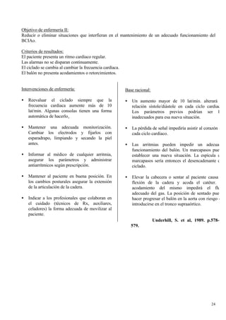 Objetivo de enfermería II:
Reducir o eliminar situaciones que interfieran en el mantenimiento de un adecuado funcionamiento del
BCIAo.

Criterios de resultados:
El paciente presenta un ritmo cardiaco regular.
Las alarmas no se disparan continuamente.
El ciclado se cambia al cambiar la frecuencia cardíaca.
El balón no presenta acodamientos o retorcimientos.


Intervenciones de enfermería:                             Base racional:

•   Reevaluar el ciclado siempre que la                   •   Un aumento mayor de 10 lat/min. alterará la
    frecuencia cardiaca aumente más de 10                     relación sístole/diástole en cada ciclo cardiaco.
    lat/min. Algunas consolas tienen una forma                Los parámetros previos podrían ser los
    automática de hacerlo.                                    inadecuados para esa nueva situación.

•   Mantener una adecuada monitorización.                 •   La pérdida de señal impediría asistir al corazón en
    Cambiar los electrodos y fijarlos con                     cada ciclo cardíaco.
    esparadrapo, limpiando y secando la piel
    antes.                                                •   Las arritmias pueden impedir un adecuado
                                                              funcionamiento del balón. Un marcapasos puede
•   Informar al médico de cualquier arritmia,                 establecer una nueva situación. La espícula del
    asegurar los parámetros y administrar                     marcapasos sería entonces el desencadenante del
    antiarrítmicos según prescripción.                        ciclado.

•   Mantener al paciente en buena posición. En            •   Elevar la cabecera o sentar al paciente causa la
    los cambios posturales asegurar la extensión              flexión de la cadera y acoda el catéter. El
    de la articulación de la cadera.                          acodamiento del mismo impedirá el flujo
                                                              adecuado del gas. La posición de sentado puede
•   Indicar a los profesionales que colaboran en              hacer progresar el balón en la aorta con riesgo de
    el cuidado (técnicos de Rx, auxiliares,                   introducirse en el tronco supraaórtico.
    celadores) la forma adecuada de movilizar al
    paciente.
                                                                           Underhill, S. et al, 1989. p.578-
                                                              579.




                                                                                                          24
 