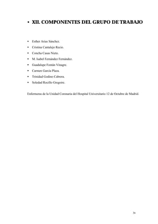 • XII. COMPONENTES DEL GRUPO DE TRABAJO


•   Esther Arias Sánchez.
•   Cristina Cantalejo Recio.
•   Concha Casas Nieto.
•   M. Isabel Fernández Fernández.
•   Guadalupe Fontán Vinagre.
•   Carmen García Plaza.
•   Trinidad Godino Cabrera.
•   Soledad Rocillo Gregoire.


Enfermeras de la Unidad Coronaria del Hospital Universitario 12 de Octubre de Madrid.




                                                                                36
 