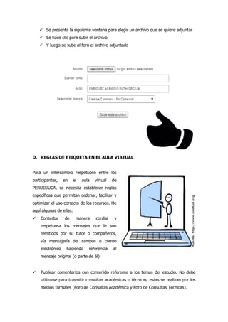  Se presenta la siguiente ventana para elegir un archivo que se quiere adjuntar
 Se hace clic para subir el archivo.
 Y luego se sube al foro el archivo adjuntado
D. REGLAS DE ETIQUETA EN EL AULA VIRTUAL
Para un intercambio respetuoso entre los
participantes, en el aula virtual de
PERUEDUCA, se necesita establecer reglas
específicas que permitan ordenar, facilitar y
optimizar el uso correcto de los recursos. He
aquí algunas de ellas:
 Contestar de manera cordial y
respetuosa los mensajes que le son
remitidos por su tutor o compañeros,
vía mensajería del campus o correo
electrónico haciendo referencia al
mensaje original (o parte de él).
 Publicar comentarios con contenido referente a los temas del estudio. No debe
utilizarse para trasmitir consultas académicas o técnicas, estas se realizan por los
medios formales (Foro de Consultas Académica y Foro de Consultas Técnicas).
 