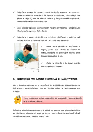  En los foros respetar las intervenciones de los demás, aunque no se compartan.
Cuando se genere un desacuerdo con algún(a) compañero(a) y se exponga una
opinión al respecto, debe hacerse con seriedad y siempre utilizando argumentos.
Esto favorece el buen nivel de discusión.
 En los foros dar opiniones con moderación, no como afirmaciones categóricas, ni
ridiculizando las opiniones de los demás.
 En los foros, el asunto o título del tema debe tener relación con el contenido del
mensaje. Además su contenido debe ser claro, explícito y pertinente.
 Debes evitar redactar en mayúsculas o
negrita, puesto que, además de dificultar la
lectura, esto tiene una connotación negativa en el
lenguaje coloquial de la web.
 Cuidar la ortografía y la sintaxis cuando
elabores y emitas opiniones.
E. INDICACIONES PARA EL MEJOR DESARROLLO DE LAS ACTIVIDADES
Con el ánimo de apoyarlos en la ejecución de las actividades, es oportuno brindarles
indicaciones y recomendaciones que les permitan mejorar la presentación de sus
trabajos.
Reflexiona sobre lo importante que es la actitud que asumes para desenvolverte bien
en este tipo de educación, recuerda que eres la clave fundamental para la calidad del
aprendizaje que se va a generar en este curso.
Debes mostrar una actitud responsable, de construcción y auto conducción
de tu propio aprendizaje.
 