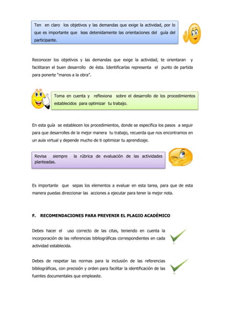 Reconocer los objetivos y las demandas que exige la actividad, te orientaran y
facilitaran el buen desarrollo de ésta. Identificarlas representa el punto de partida
para ponerte “manos a la obra”.
En esta guía se establecen los procedimientos, donde se especifica los pasos a seguir
para que desarrolles de la mejor manera tu trabajo, recuerda que nos encontramos en
un aula virtual y depende mucho de ti optimizar tu aprendizaje.
Es importante que sepas los elementos a evaluar en esta tarea, para que de esta
manera puedas direccionar las acciones a ejecutar para tener la mejor nota.
F. RECOMENDACIONES PARA PREVENIR EL PLAGIO ACADÉMICO
Debes hacer el uso correcto de las citas, teniendo en cuenta la
incorporación de las referencias bibliográficas correspondientes en cada
actividad establecida.
Debes de respetar las normas para la inclusión de las referencias
bibliográficas, con precisión y orden para facilitar la identificación de las
fuentes documentales que empleaste.
Ten en claro los objetivos y las demandas que exige la actividad, por lo
que es importante que leas detenidamente las orientaciones del guía del
participante.
Toma en cuenta y reflexiona sobre el desarrollo de los procedimientos
establecidos para optimizar tu trabajo.
Revisa siempre la rúbrica de evaluación de las actividades
planteadas.
 