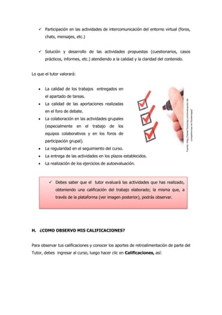  Participación en las actividades de intercomunicación del entorno virtual (foros,
chats, mensajes, etc.)
 Solución y desarrollo de las actividades propuestas (cuestionarios, casos
prácticos, informes, etc.) atendiendo a la calidad y la claridad del contenido.
Lo que el tutor valorará:
 La calidad de los trabajos entregados en
el apartado de tareas.
 La calidad de las aportaciones realizadas
en el foro de debate.
 La colaboración en las actividades grupales
(especialmente en el trabajo de los
equipos colaborativos y en los foros de
participación grupal).
 La regularidad en el seguimiento del curso.
 La entrega de las actividades en los plazos establecidos.
 La realización de los ejercicios de autoevaluación.
H. ¿COMO OBSERVO MIS CALIFICACIONES?
Para observar tus calificaciones y conocer los aportes de retroalimentación de parte del
Tutor, debes ingresar al curso, luego hacer clic en Calificaciones, así:
 Debes saber que el tutor evaluará las actividades que has realizado,
obteniendo una calificación del trabajo elaborado; la misma que, a
través de la plataforma (ver imagen posterior), podrás observar.
Fuente:http://www.fisioenap.com/evaluacion-de-
competencias-en-fisioterapia/
 