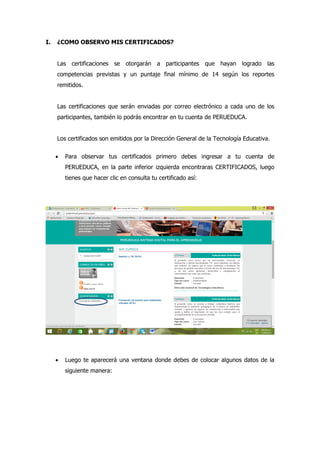 I. ¿COMO OBSERVO MIS CERTIFICADOS?
Las certificaciones se otorgarán a participantes que hayan logrado las
competencias previstas y un puntaje final mínimo de 14 según los reportes
remitidos.
Las certificaciones que serán enviadas por correo electrónico a cada uno de los
participantes, también lo podrás encontrar en tu cuenta de PERUEDUCA.
Los certificados son emitidos por la Dirección General de la Tecnología Educativa.
 Para observar tus certificados primero debes ingresar a tu cuenta de
PERUEDUCA, en la parte inferior izquierda encontraras CERTIFICADOS, luego
tienes que hacer clic en consulta tu certificado así:
BIBLIOGRAFIA
 Luego te aparecerá una ventana donde debes de colocar algunos datos de la
siguiente manera:
 