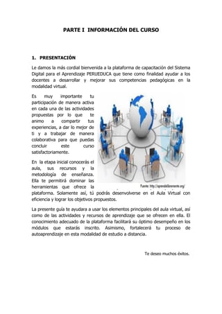 PARTE I INFORMACIÓN DEL CURSO
1. PRESENTACIÓN
Le damos la más cordial bienvenida a la plataforma de capacitación del Sistema
Digital para el Aprendizaje PERUEDUCA que tiene como finalidad ayudar a los
docentes a desarrollar y mejorar sus competencias pedagógicas en la
modalidad virtual.
Es muy importante tu
participación de manera activa
en cada una de las actividades
propuestas por lo que te
animo a compartir tus
experiencias, a dar lo mejor de
ti y a trabajar de manera
colaborativa para que puedas
concluir este curso
satisfactoriamente.
En la etapa inicial conocerás el
aula, sus recursos y la
metodología de enseñanza.
Ella te permitirá dominar las
herramientas que ofrece la
plataforma. Solamente así, tú podrás desenvolverse en el Aula Virtual con
eficiencia y lograr los objetivos propuestos.
La presente guía te ayudara a usar los elementos principales del aula virtual, así
como de las actividades y recursos de aprendizaje que se ofrecen en ella. El
conocimiento adecuado de la plataforma facilitará su óptimo desempeño en los
módulos que estarás inscrito. Asimismo, fortalecerá tu proceso de
autoaprendizaje en esta modalidad de estudio a distancia.
Te deseo muchos éxitos.
 