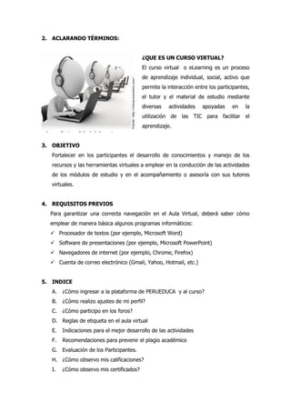 2. ACLARANDO TÉRMINOS:
¿QUE ES UN CURSO VIRTUAL?
El curso virtual o eLearning es un proceso
de aprendizaje individual, social, activo que
permite la interacción entre los participantes,
el tutor y el material de estudio mediante
diversas actividades apoyadas en la
utilización de las TIC para facilitar el
aprendizaje.
3. OBJETIVO
Fortalecer en los participantes el desarrollo de conocimientos y manejo de los
recursos y las herramientas virtuales a emplear en la conducción de las actividades
de los módulos de estudio y en el acompañamiento o asesoría con sus tutores
virtuales.
4. REQUISITOS PREVIOS
Para garantizar una correcta navegación en el Aula Virtual, deberá saber cómo
emplear de manera básica algunos programas informáticos:
 Procesador de textos (por ejemplo, Microsoft Word)
 Software de presentaciones (por ejemplo, Microsoft PowerPoint)
 Navegadores de internet (por ejemplo, Chrome, Firefox)
 Cuenta de correo electrónico (Gmail, Yahoo, Hotmail, etc.)
5. INDICE
A. ¿Cómo ingresar a la plataforma de PERUEDUCA y al curso?
B. ¿Cómo realizo ajustes de mi perfil?
C. ¿Cómo participo en los foros?
D. Reglas de etiqueta en el aula virtual
E. Indicaciones para el mejor desarrollo de las actividades
F. Recomendaciones para prevenir el plagio académico
G. Evaluación de los Participantes.
H. ¿Cómo observo mis calificaciones?
I. ¿Cómo observo mis certificados?
 