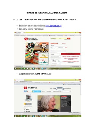 PARTE II DESARROLLO DEL CURSO
A. ¿COMO INGRESAR A LA PLATAFORMA DE PERUEDUCA Y AL CURSO?
 Escribo en la barra de direcciones www.perueduca.pe
 Colocas tu usuario y contraseña
 Luego haces clic en AULAS VIRTUALES
 