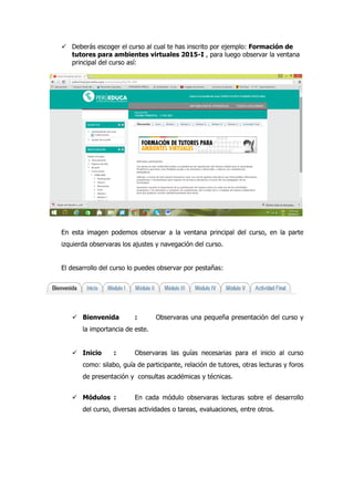  Deberás escoger el curso al cual te has inscrito por ejemplo: Formación de
tutores para ambientes virtuales 2015-I , para luego observar la ventana
principal del curso así:
En esta imagen podemos observar a la ventana principal del curso, en la parte
izquierda observaras los ajustes y navegación del curso.
El desarrollo del curso lo puedes observar por pestañas:
 Bienvenida : Observaras una pequeña presentación del curso y
la importancia de este.
 Inicio : Observaras las guías necesarias para el inicio al curso
como: silabo, guía de participante, relación de tutores, otras lecturas y foros
de presentación y consultas académicas y técnicas.
 Módulos : En cada módulo observaras lecturas sobre el desarrollo
del curso, diversas actividades o tareas, evaluaciones, entre otros.
 