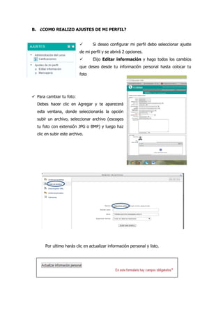 B. ¿COMO REALIZO AJUSTES DE MI PERFIL?
 Si deseo configurar mi perfil debo seleccionar ajuste
de mi perfil y se abrirá 2 opciones.
 Elijo Editar información y hago todos los cambios
que deseo desde tu información personal hasta colocar tu
foto
 Para cambiar tu foto:
Debes hacer clic en Agregar y te aparecerá
esta ventana, donde seleccionarás la opción
subir un archivo, seleccionar archivo (escoges
tu foto con extensión JPG o BMP) y luego haz
clic en subir este archivo.
Por ultimo harás clic en actualizar información personal y listo.
 