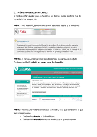 C. ¿CÓMO PARTICIPAR EN EL FORO?
El nombre del foro puede variar en función de los distintos cursos: cafetería, foro de
presentaciones, arenero, etc.
PASO 1: Para participar, seleccionamos el foro de nuestro interés y le damos clic:
PASO 2: Al ingresar, encontraremos las indicaciones o consigna para el debate.
Presionamos el botón Añadir un nuevo tema de discusión.
PASO 3: Veremos una ventana como la que se muestra, en la que escribiremos lo que
queremos comunicar.
 En el casillero Asunto el título del tema.
 En el casillero Mensaje se escribe el texto que se quiere compartir.
 
