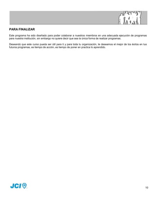 PARA FINALIZAR
Este programa ha sido diseñado para poder colaborar a nuestros miembros en una adecuada ejecución de programas
para nuestra institución, sin embargo no quiere decir que sea la única forma de realizar programas.

Deseando que este curso pueda ser útil para ti y para toda tu organización, te deseamos el mejor de los éxitos en tus
futuros programas, es tiempo de acción, es tiempo de poner en practica lo aprendido.




                                                                                                                   10
 