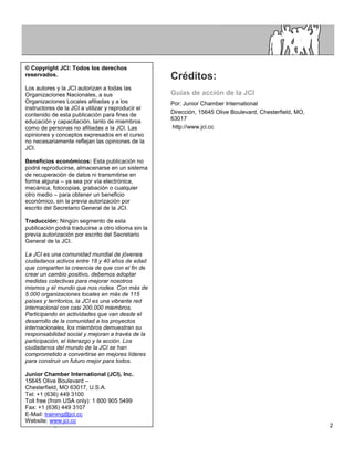 © Copyright JCI: Todos los derechos
reservados.                                         Créditos:
Los autores y la JCI autorizan a todas las
Organizaciones Nacionales, a sus                    Guías de acción de la JCI
Organizaciones Locales afiliadas y a los            Por: Junior Chamber International
instructores de la JCI a utilizar y reproducir el
contenido de esta publicación para fines de         Dirección, 15645 Olive Boulevard, Chesterfield, MO,
educación y capacitación, tanto de miembros         63017
como de personas no afiliadas a la JCI. Las         http://www.jci.cc
opiniones y conceptos expresados en el curso
no necesariamente reflejan las opiniones de la
JCI.

Beneficios económicos: Esta publicación no
podrá reproducirse, almacenarse en un sistema
de recuperación de datos ni transmitirse en
forma alguna – ya sea por vía electrónica,
mecánica, fotocopias, grabación o cualquier
otro medio – para obtener un beneficio
económico, sin la previa autorización por
escrito del Secretario General de la JCI.

Traducción: Ningún segmento de esta
publicación podrá traducirse a otro idioma sin la
previa autorización por escrito del Secretario
General de la JCI.

La JCI es una comunidad mundial de jóvenes
ciudadanos activos entre 18 y 40 años de edad
que comparten la creencia de que con el fin de
crear un cambio positivo, debemos adoptar
medidas colectivas para mejorar nosotros
mismos y el mundo que nos rodea. Con más de
5.000 organizaciones locales en más de 115
países y territorios, la JCI es una vibrante red
internacional con casi 200.000 miembros.
Participando en actividades que van desde el
desarrollo de la comunidad a los proyectos
internacionales, los miembros demuestran su
responsabilidad social y mejoran a través de la
participación, el liderazgo y la acción. Los
ciudadanos del mundo de la JCI se han
comprometido a convertirse en mejores líderes
para construir un futuro mejor para todos.

Junior Chamber International (JCI), Inc.
15645 Olive Boulevard –
Chesterfield, MO 63017, U.S.A.
Tel: +1 (636) 449 3100
Toll free (from USA only): 1 800 905 5499
Fax: +1 (636) 449 3107
E-Mail: training@jci.cc
Website: www.jci.cc
                                                                                                          2
 