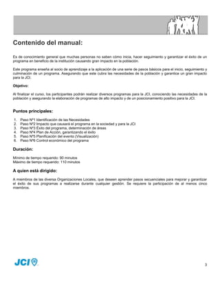 Contenido del manual:

Es de conocimiento general que muchas personas no saben cómo inicia, hacer seguimiento y garantizar el éxito de un
programa en beneficio de la institución causando gran impacto en la población.

Este programa enseña al socio de aprendizaje a la aplicación de una serie de pasos básicos para el inicio, seguimiento y
culminación de un programa. Asegurando que este cubra las necesidades de la población y garantice un gran impacto
para la JCI.

Objetivo:

Al finalizar el curso, los participantes podrán realizar diversos programas para la JCI, conociendo las necesidades de la
población y asegurando la elaboración de programas de alto impacto y de un posicionamiento positivo para la JCI.


Puntos principales:
1.   Paso Nº1 Identificación de las Necesidades
2.   Paso Nº2 Impacto que causará el programa en la sociedad y para la JCI
3.   Paso Nº3 Éxito del programa, determinación de áreas
4.   Paso Nº4 Plan de Acción, garantizando el éxito
5.   Paso Nº5 Planificación del evento (Visualización)
6.   Paso Nº6 Control económico del programa

Duración:
Mínimo de tiempo requerido: 90 minutos
Máximo de tiempo requerido: 110 minutos

A quien está dirigido:
A miembros de las diversa Organizaciones Locales, que deseen aprender pasos secuenciales para mejorar y garantizar
el éxito de sus programas a realizarse durante cualquier gestión. Se requiere la participación de al menos cinco
miembros.




                                                                                                                       3
 