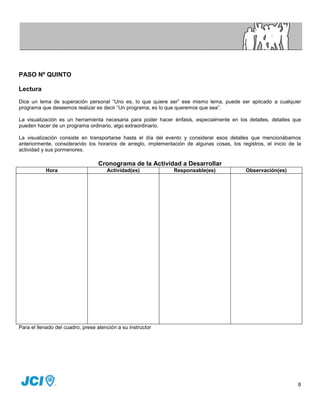 PASO Nº QUINTO

Lectura
Dice un lema de superación personal “Uno es, lo que quiere ser” ese mismo lema, puede ser aplicado a cualquier
programa que deseemos realizar es decir “Un programa, es lo que queremos que sea”.

La visualización es un herramienta necesaria para poder hacer énfasis, especialmente en los detalles, detalles que
pueden hacer de un programa ordinario, algo extraordinario.

La visualización consiste en transportarse hasta el día del evento y considerar esos detalles que mencionábamos
anteriormente, considerando los horarios de arreglo, implementación de algunas cosas, los registros, el inicio de la
actividad y sus pormenores.

                                  Cronograma de la Actividad a Desarrollar
           Hora                       Actividad(es)            Responsable(es)               Observación(es)




Para el llenado del cuadro, prese atención a su instructor




                                                                                                                  8
 