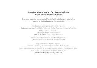 Manual de Articuladores/as y Participantes tejeRedes 
Para el trabajo en red colaborativo 
Gracias a aquellas personas Sabias, Activistas, Bellas y Colaborativas 
que en su invisibilidad movilizan mundos 
Coordinación general manual: Cristian Figueroa. 
Contenidos manual: Ana María Aristizábal, Cristian Figueroa, Alejandra Robledo. 
Gráfica: Alejandra Robledo. 
Edición de diseño: Isaac Gimeno. 
Edición de estilo: Ariela Córdova Herrera. 
Agradecemos a quienes han colaborado directa e 
indirectamente en el desarrollo de este Manual. 
Segunda edición digital e impresa. 
Primera edición digital e impresa. Noviembre 2012. Bogotá. 
Segunda edición septiembre 2014 |Madrid | Barcelona | Cali |Santiago de Chile. 
Para mayor información escríbenos y visítanos en: 
info@tejeredes.net / www.tejeredes.net 
 