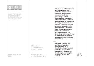 Para el Trabajo #3 
en Red Colaborativo 
www.tejeredes.net 
2014 
El Manual de Articuladoras/ 
es y Participantes de 
tejeRedes lo orientamos 
a quienes desean seguir 
perfeccionando los 
aprendizajes y darle 
seguimiento al trabajo en 
red colaborativo, continuar 
profundizando en conceptos 
dados y poniéndolos en 
práctica. La idea principal 
es que quienes usen este 
Manual dirijan y apliquen 
todos los ejercicios hacia 
la caracterización de 
una red específica. Los 
ejercicios pueden repetirlos, 
utilizando diferentes redes, 
tantas veces como estimen 
provechoso. 
Los temas tratados en 
este Manual pueden 
profundizarlos en la 
BiblioRed de la plataforma 
tejeRedes, en los otros 
Manuales de Conceptos y 
Metodología, Tecnologías 
Sociales y en el Libro 
tejeRedes. 
Manual de Articuladores/as y 
Participantes tejeRedes “Para 
el trabajo en red colaborativo”- 
por tejeRedes tiene licencia 
de Creative Commons 
Reconocimiento-Compartir Igual 
3.0. Creado a partir de la obra 
en www.tejeredes.net 
Manual de 
Articuladoras/es 
y Participantes 
