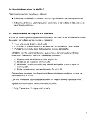 10
1.4. Modalidades en el uso de MOODLE
Podemos distinguir dos modalidades básicas:
 E-Learning: cuando el conocimiento se distribuye de manera exclusiva por Internet.
 B-Learning ó Blended Learning: cuando se combina el aprendizaje a distancia con el
aprendizaje presencial.
1.5. Requerimientos para ingresar a la plataforma
Aunque los usuarios pueden ingresar como invitados, para realizar las actividades de diseño
de cursos y aprendizaje de los mismos es necesario:
 Tener una cuenta de correo electrónico
 Contar con un nombre de usuario. En este caso se usará el No. De empleado.
 Proteger la identidad y datos de los usuarios con una contraseña.
MOODLE, permite asignar contraseñas que combinan caracteres alfanuméricos y
especiales. En este caso se forman de la siguiente manera:
a) El primer carácter alfabético en letra mayúscula
b) El resto de los caracteres en minúscula.
c) Al final dos caracteres numéricos y un carácter especial que es el signo de
interrogación.
d) De tal manera que su contraseña queda: Curso2015#
Es importante mencionar que después podrás cambiar la contraseña una vez que ya
hayas entrado a la sesión.
Con esta contraseña podrá acceder al aula en los roles de alumno y profesor editor.
Ingrese al sitio web donde se encuentra el aula virtual:
 http://www.uaced.uagro.mx/moodle
 