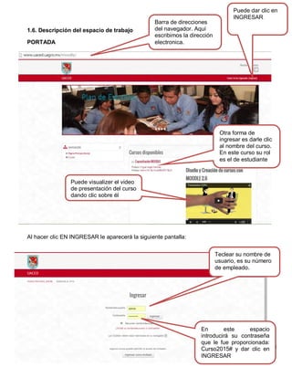 11
1.6. Descripción del espacio de trabajo
PORTADA
Al hacer clic EN INGRESAR le aparecerá la siguiente pantalla:
Barra de direcciones
del navegador. Aquí
escribimos la dirección
electronica.
Puede dar clic en
INGRESAR
Otra forma de
ingresar es darle clic
al nombre del curso.
En este curso su rol
es el de estudiante
Teclear su nombre de
usuario, es su número
de empleado.
En este espacio
introducirá su contraseña
que le fue proporcionada:
Curso2015# y dar clic en
INGRESAR
Puede visualizer el video
de presentación del curso
dando clic sobre él
 