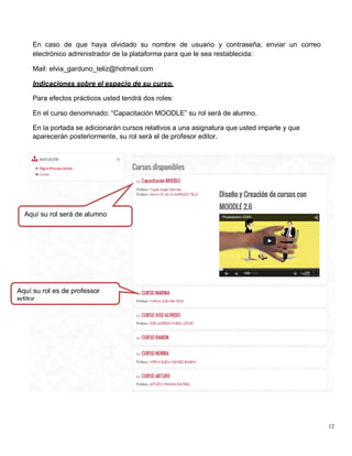 12
En caso de que haya olvidado su nombre de usuario y contraseña, enviar un correo
electrónico administrador de la plataforma para que le sea restablecida:
Mail: elvia_garduno_teliz@hotmail.com
Indicaciones sobre el espacio de su curso.
Para efectos prácticos usted tendrá dos roles:
En el curso denominado: “Capacitación MOODLE” su rol será de alumno.
En la portada se adicionarán cursos relativos a una asignatura que usted imparte y que
aparecerán posteriormente, su rol será el de profesor editor.
Aquí su rol será de alumno
Aquí su rol es de professor
editor
 