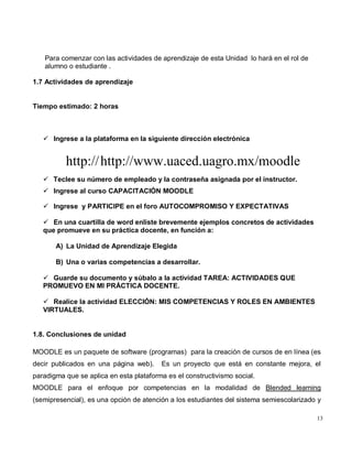 13
Para comenzar con las actividades de aprendizaje de esta Unidad lo hará en el rol de
alumno o estudiante .
1.7 Actividades de aprendizaje
Tiempo estimado: 2 horas
 Ingrese a la plataforma en la siguiente dirección electrónica
http://http://www.uaced.uagro.mx/moodle
 Teclee su número de empleado y la contraseña asignada por el instructor.
 Ingrese al curso CAPACITACIÓN MOODLE
 Ingrese y PARTICIPE en el foro AUTOCOMPROMISO Y EXPECTATIVAS
 En una cuartilla de word enliste brevemente ejemplos concretos de actividades
que promueve en su práctica docente, en función a:
A) La Unidad de Aprendizaje Elegida
B) Una o varias competencias a desarrollar.
 Guarde su documento y súbalo a la actividad TAREA: ACTIVIDADES QUE
PROMUEVO EN MI PRÁCTICA DOCENTE.
 Realice la actividad ELECCIÓN: MIS COMPETENCIAS Y ROLES EN AMBIENTES
VIRTUALES.
1.8. Conclusiones de unidad
MOODLE es un paquete de software (programas) para la creación de cursos de en línea (es
decir publicados en una página web). Es un proyecto que está en constante mejora, el
paradigma que se aplica en esta plataforma es el constructivismo social.
MOODLE para el enfoque por competencias en la modalidad de Blended learning
(semipresencial), es una opción de atención a los estudiantes del sistema semiescolarizado y
 