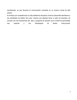 14
escolarizado, ya que favorece la comunicación constante en un entorno virtual de fácil
acceso.
El enfoque por competencias en esta plataforma educativa virtual se desarrolla atendiendo a
las actividades de diseño del curso, mismas que deberán llevar a cabo los docentes, de
acuerdo con los lineamientos del plan y programa de estudios de la unidad de aprendizaje
que impartan y una metodología de diseño instruccional.
 