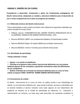 15
UNIDAD 2. DISEÑO DE UN CURSO.
Competencia a desarrollar: Comprende y aplica los fundamentos pedagógicos del
diseño instruccional, adoptando un modelo y estructura didáctica para el desarrollo de
una o varias competencias de su plan y/o programa de estudios.
2.1. Referentes teóricos del diseño instruccional.
Para el aprendizaje en esta unidad se tomarán como referente los siguientes materiales que
puede consultar en el aula virtual.
 Williams, Schrum. FUNDAMENTOS DEL DISEÑO TÉCNICO PEDAGÓGICO EN EL
E-LEARNING. MODELOS DE DISEÑO INSTRUCCIONAL. UOC.
 Recurso MOODLE LIBRO: Las competencias Digitales y El Aprendizaje Invisible.
 Recurso MOODLE Página: El modelo ADDIE para el Diseño instruccional
 Recurso MOODLE Archivo: Formatos para el Diseño Instruccional
2.2. Actividades de aprendizaje.
Tiempo estimado: 2 horas
 Ingrese a su sesión en plataforma
 Participe en el glosario sobre diseño instruccional definiendo con sus propias
palabras algunos de los conceptos y aportando comentarios sobre las definiciones
de sus compañeros
 Realice el llenado de su formato de estructura didáctica para su curso en línea
súbalo al espacio FORO: APORTES SOBRE DISEÑO INSTRUCCIONAL
2.3 Conclusiones de unidad.
El diseño instruccional de un curso en línea, se realiza acorde a una metodología de
diseño y a una estrcutura didáctica que vaya acorde al tiempo, recursos y actividades que
el docente facilitará al alumno tomando como base algunos de los lineamientos del
programa de estudios de la unidad de aprendizaje de referencia. La evaluación y
realimentación es continua y se hace para cada actiuvidad. Es importante considerar la
 