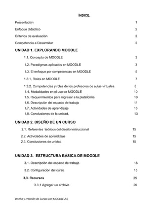 Diseño y creación de Cursos con MOODLE 2.6
versión 2.2.
ÍNDICE.
Presentación 1
Enfoque didáctico 2
Criterios de evaluación 2
Competencia a Desarrollar 2
UNIDAD 1. EXPLORANDO MOODLE
1.1. Concepto de MOODLE 3
1.2. Paradigmas aplicados en MOODLE 3
1.3. El enfoque por competencias en MOODLE 5
1.3.1. Roles en MOODLE 7
1.3.2. Competencias y roles de los profesores de aulas virtuales. 8
1.4. Modalidades en el uso de MOODLE 10
1.5. Requerimientos para ingresar a la plataforma 10
1.6. Descripción del espacio de trabajo 11
1.7. Actividades de aprendizaje 13
1.8. Conclusiones de la unidad. 13
UNIDAD 2. DISEÑO DE UN CURSO
2.1. Referentes teóricos del diseño instruccional 15
2.2. Actividades de aprendizaje 15
2.3. Conclusiones de unidad 15
UNIDAD 3. ESTRUCTURA BÁSICA DE MOODLE
3.1. Descripción del espacio de trabajo 16
3.2. Configuración del curso 18
3.3. Recursos 25
3.3.1 Agregar un archivo 26
 