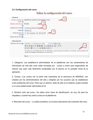 23
Diseño de Cursos con MOODLE versión 2.6.
3.2. Configuración del curso
1. Categoría. Las establece el administrador de la plataforma son los contenedores de
información de más alto nivel, están formadas por cursos y sirven para organizarlos de
manera que sean más fácilmente localizables por el alumno en la pantalla inicial de la
aplicación.
2. Cursos.- Los cursos son la parte más importante de la estructura de MOODLE, son
creados por los administradores del sitio y dirigidos por los usuarios que se establezcan
como profesores del curso. Para que un alumno, dado de alta en el sistema, pueda acceder
a un curso deberá estar matriculado en él.
3. Nombre corto del curso.- Se utiliza como clave de identificación, es muy útil para los
respaldos y cuando hay varios cursos en la plataforma.
4. Resumen del curso. – Lo edita el profesor, es la breve descripción del contenido del curso.
1
3
2
4
7
 