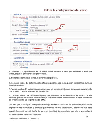 24
Diseño de Cursos con MOODLE versión 2.6.
5. Formato: La organización de un curso podrá llevarse a cabo por semanas o bien por
temas, según la preferencia del profesorado.
6. Número de semanas o temas, lo determina el profesor.
7. Fecha de inicio.- Lo determina el profesor, a partir de esa fecha podrán ingresar los alumnos
inscritos al curso.
8. Temas ocultos.- El profesor puede desarrollar los temas u contenidos semanales, mostrar solo
uno o varios o bien ocultarlos a los estudiantes.
9. Tamaño máximo de archivos cargados por usuarios: Le especificamos el tamaño de los
archivos que los estudiantes podrán subir ya sea como tareas, contribuciones a foros, portafolios
de evidencias etc. Se sugiere sea de 2 MB.
Una vez que ya configuró su espacio de trabajo, está en condiciones de realizar las prácticas de
algunas de las actividades y recursos que veremos en esta capacitación, además de que este
espacio le servirá para el diseño del curso de la unidad de aprendizaje que elija y que realizará
en su formato de estructura didáctica.
5
6
7
8
9
 