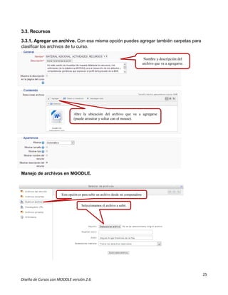 25
Diseño de Cursos con MOODLE versión 2.6.
3.3. Recursos
3.3.1. Agregar un archivo. Con esa misma opción puedes agregar también carpetas para
clasificar los archivos de tu curso.
Manejo de archivos en MOODLE.
Nombre y descripción del
archivo que va a agregarse.
Abre la ubicación del archivo que va a agregarse
(puede arrastrar y soltar con el mouse).
Esta opción es para subir un archivo desde mi computadora
Seleccionamos el archivo a subir.
 