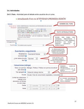 27
Diseño de Cursos con MOODLE versión 2.6.
3.4. Actividades
3.4.1. Foro.- Actividad para el debate entre usuarios de un curso.
NOMBRE DEL FORO
PUEDE SER PARA USO
GENERAL, PREGUNTAS Y
RESPUESTAS. CADA PERSONA
PLANTEA UN TEMA Y
DEBATE SENCILLO. SE
EXPLICARÁN A
CONTINUACIÓN.
TEXTO INTRODUCTORIO
EL PROFESOR PUEDE
ELEGIR SI QUIERE QUE
TODOS LOS USUARIOS
ESTÉN SUSCRITOS.
SI SE ACTIVA, LOS
USUARIOS PODRÁN
HACER UN SEGUIMIENTO
DEL MENSAJE.
PERMITE AGREGAR
DIFERENTES
CALIFICACIONES (SI SE
DESEA) CON
DIFERENTES ESCALAS.
SE PUEDEN RESTRINGIR
LAS CALIFICACIONES
SEGÚN PERIODO.
 