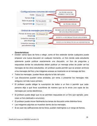 28
Diseño de Cursos con MOODLE versión 2.6.
Características:
 Existen varios tipos de foros a elegir, como el foro estándar donde cualquiera puede
empezar una nueva discusión en cualquier momento, un foro donde cada estudiante
solamente puede publicar exactamente una discusión, un foro de preguntas y
respuestas donde los estudiantes deben publicar un mensaje antes de poder ver los
mensajes de los otros estudiantes. Un profesor puede permitir que se anexen archivos
a los mensajes del foro y las imágenes anexas se mostrarán en el mensaje del foro.
 Todos los mensajes pueden llevar adjunta la foto del autor.
 Las discusiones pueden verse anidadas, por rama, o presentar los mensajes más
antiguos o el más nuevo primero.
 El profesor puede obligar la suscripción de todos a un foro o permitir que cada
persona elija a qué foros suscribirse de manera que se le envíe una copia de los
mensajes por correo electrónico.
 El profesor puede elegir que no se permitan respuestas en un foro (por ejemplo, para
crear un foro dedicado a anuncios).
 El profesor puede mover fácilmente los temas de discusión entre distintos foros.
 Las imágenes adjuntas se muestran dentro de los mensajes.
 Si se usan las calificaciones de los foros, pueden restringirse a un rango de fechas.
SE PUEDE HACER
VISIBLE U OCULTAR
IDENTIFICADOR DE LA
TAREA
SE PUEDE CREAR
GRUPOS
BLOQUEAR LOS MENSAJES DESPUES
DE LOS DÍAS PREFIJADOS.
SI ESTÁ A 0 SE DESACTIVAN LOS AVISOS
SI ESTÁ A 0 SE DESACTIVAN LAS ADVERTENCIAS
 