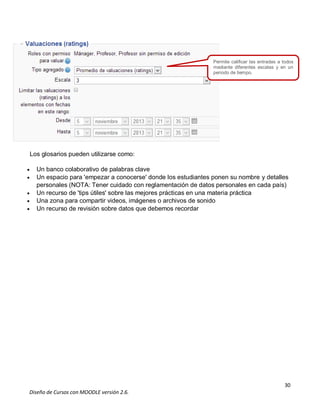 30
Diseño de Cursos con MOODLE versión 2.6.
Los glosarios pueden utilizarse como:
 Un banco colaborativo de palabras clave
 Un espacio para 'empezar a conocerse' donde los estudiantes ponen su nombre y detalles
personales (NOTA: Tener cuidado con reglamentación de datos personales en cada país)
 Un recurso de 'tips útiles' sobre las mejores prácticas en una materia práctica
 Una zona para compartir videos, imágenes o archivos de sonido
 Un recurso de revisión sobre datos que debemos recordar
Permite calificar las entradas a todos
mediante diferentes escalas y en un
periodo de tiempo.
 