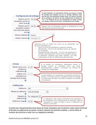 33
Diseño de Cursos con MOODLE versión 2.6.
Cuando por requerimientos de la tarea se hace necesario que el alumno suba varios archivos
entonces se selecciona la opción numero maximo de archivos subidos, y se le indica el
numero de archivos a subir con su respectivo tamaño.
Si está habilitado, los estudiantes tendrán que pulsar un botón
de Entrega para declarar que es su entrega definitiva. Esto
permite que los estudiantes puedan tener una versión borrador
de su entrega en el sistema. Si esta configuración se cambia de
"no" a "si" después de que los estudiantes ya hayan enviado
sus trabajos, estos envíos serán considerados como finales.
Requerir que los estudiantes acepten la declaratoria de envío
para todos los envíos en esta tarea.
Determina cómo se reabren los envíos de los estudiantes. Las
opciones disponibles son:
o Nunca- El envío del estudiante no puede ser reabierto.
o Manualmente - El envío del estudiante puede ser reabierto
por un maestro.
o Automáticamente hasta pasar - El envío del estudiante es
reabierto automáticamente, hasta que el estudiante alcance
la calificación necesaria para pasar (aprobar), que está
configurada en el libro de calificaciones para esta tarea.
Si se habilita, los (profesores) calificadores reciben un
mensaje cuando un estudiante envía una tarea,
anticipadamente, a tiempo y retrasada. Los métodos de
mensaje son configurables.
Si está habilitado, los evaluadores (normalmente profesores)
reciben un mensaje cuando un estudiante realiza una entrega
a la tarea fuera de plazo. Se pueden configurar los métodos
de mensajería.
La calificación ciega oculta la identidad de los estudiantes a
los evaluadores. Las configuraciones de calificación ciega se
bloquearán en cuanto se haga un envío o calificación con
respecto a esta tarea.
 