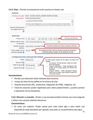 34
Diseño de Cursos con MOODLE versión 2.6.
3.4.5. Chat .- Permite conversaciones entre usuarios en tiempo real.
Características.
 Permite una interacción fluida mediante texto síncrono.
 Incluye las fotos de los perfiles en la ventana de chat.
 Soporta direcciones URL, emoticones, integración de HTML, imágenes, etc.
 Todas las sesiones quedan registradas para verlas posteriormente, y pueden ponerse
a disposición de los estudiantes.
3.2.6. Elección o consulta.- Similar a una encuesta profesor formula una única pregunta
y ofrece a los usuarios distintas elecciones.
Características.
 Es como una votación. Puede usarse para votar sobre algo o para recibir una
respuesta de cada estudiante (por ejemplo, para pedir su consentimiento para algo).
Próxima cita del chat.
Guarda las charlas de sesiones anteriores del chat.
Si se selecciona 'No', solo los usuarios que tienen el permiso
'mod/chat:readlog' pueden ver las bitácoras de chat
El modo grupo puede ser de alguno de estos tres
niveles:
o Sin grupos - No hay grupos, todos son parte
de un gran grupo
o Grupos separados - Cada estudiante sólo
puede ver su propio grupo; los demás son
invisibles
o Grupos visibles - Cada estudiante trabaja
dentro de su grupo, pero también puede ver
a los otros grupos
 