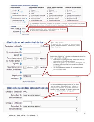 39
Diseño de Cursos con MOODLE versión 2.6.
Si usted habilita esta opción, el nombre del estudiante y su imagen serán mostradas en la pantalla.
Esto hace más sencillo el verificar la identidad del usuario que intenta el examen.
Mediante esta opción usted puede seleccionar el número
de decimales mostrados en la calificación.
Es un campo opcional
Si añadimos una contraseña los alumnos deben
escribir la misma contraseña antes de que puedan
hacer el examen.
Si está seleccionada la "Pantalla completa emergente con
cierta seguridad JavaScript",
o El examen sólo se iniciará si el estudiante tiene un
navegador con JavaScript activado
o El examen aparece en una ventana emergente que
cubre las otras ventanas y no tiene controles de
navegación
o Se impide a los estudiantes, el uso de acciones
como copiar y pegar
La retroalimentación total consiste en un texto
que se muestra al estudiante una vez que ha
completado un intento de resolver el examen.
El texto puede depender de la calificación que
el estudiante haya conseguido.
 
