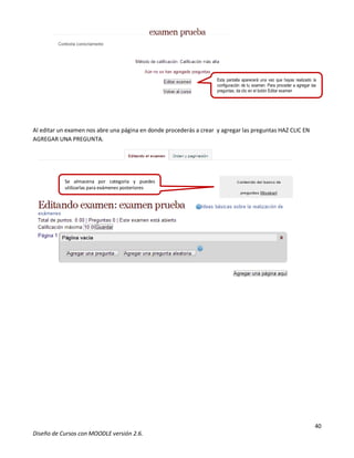 40
Diseño de Cursos con MOODLE versión 2.6.
Al editar un examen nos abre una página en donde procederás a crear y agregar las preguntas HAZ CLIC EN
AGREGAR UNA PREGUNTA.
Los comentarios del profesor aparecen como
Se almacena por categoría y puedes
utilizarlas para exámenes posteriores
 