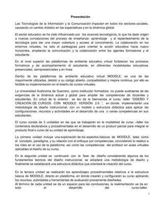 1
Presentación
Las Tecnologías de la Información y la Comunicación impactan en todos los sectores sociales,
causando un cambio drástico en las expectativas y en la dinámica global.
El sector educativo se ha visto influenciado por los avances tecnológicos, lo que ha dado origen
a nuevas concepciones del proceso de enseñanza- aprendizaje y al replanteamiento de la
tecnología para dar una mayor cobertura y acceso al conocimiento. La colaboración en los
entornos virtuales, ha sido el parteagüas para orientar la acción educativa hacia nuevo
horizontes, ampliando la comunicación y la colaboración entre los agentes formadores y el
estudiante.
En el nivel superior las plataformas de ambiente educativo virtual fortalecen los procesos
formativos y de acompañamiento al estudiante, en diferentes modalidades educativas
presenciales, semipresenciales y en línea
Dentro de las plataformas de ambiente educativo virtual MOODLE, es una de las
mayormente utilizadas, debido a su código abierto, compatibilidad y mejora continua, por ello es
factible su implementación en el diseño de cursos virtuales.
La Universidad Autónoma de Guerrero, como institución formadora, no puede sustraerse de las
exigencias de la dinámica actual y global para ampliar las competencias de docentes y
estudiantes. En virtud de lo anterior se les da la bienvenida al curso -taller “DISEÑO Y
CREACIÓN DE CURSOS CON MOODLE VERSIÓN 2.6 .”, en donde implementarán una
metodología de diseño instruccional, con un modelo y estructura didáctica para aplicar las
configuraciones, recursos y actividades en el desarrollo de una o varias competencias en sus
estudiantes.
El curso consta de 3 unidades en las que se trabajarán en la modalidad de curso –taller los
contenidos declarativos y procedimentales en el desarrollo de un product parcial para integrar el
producto final o curso de su unidad de aprendizaje.
La primera unidad incluye una exploración de los aspectos básicos de MOODLE, tales como
el concepto, paradigma, y su relación con el enfoque por competencias, concretando lo relativo a
los roles en el uso de la plataforma, así como las competencias del profesor en aulas virtuales
aplicables al diseño de su curso.
En la segunda unidad se continuará con la fase de diseño considerando algunos de los
fundamentos teóricos del diseño instruccional, se adoptará una metodología de diseño y
finalmente se establecerá una estructura didáctica que orientará la creación del curso.
En la tercera unidad se realizarán los aprendizajes procedimentales relativos a la estructura
básica de MOODLE, directo en plataforma, en donde crearán y configurarán su curso aplicando
los recursos, actividades y herramientas de evaluación previamente diseñadas.
Al término de cada unidad se da un espacio para las conclusiones, la realimentación se da en
todo el desarrollo del curso-taller.
 