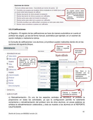 43
Diseño de Cursos con MOODLE versión 2.6.
Nos visualiza el reporte
calificador, o sea el
avance de los alumnos
con calificaciones y su
retroalimentación.
Se sugiere
de retroalimentación,
mediante comentarios
adicionales a
las rúbricas
3.5.3 Calificaciones
a) Registro.- El registro de las calificaciones se hace de manera automática en cuanto el
profesor las asigna, ya sea de forma manual, automática (por ejemplo: en un examen de
opción múltiple) o mediante la rúbrica.
b) Consulta de calificaciones: Los alumnos y el profesor pueden realizarlas dando clic en las
opciones del siguiente bloque.
c) Retroalimentación.- Es uno de los aspectos centrales de MOODLE, el profesor la
proporciona en todas las actividades, ya que la configuración permite no solamente
comentarios y retroalimentación del profesor sino de otros alumnos, en pocas palabras se
enfatiza la retroalimentación colaborativa, y ésta se muestra a los alumnos en el REPORTE
CALIFICADOR.
Se sugiere activar estas
opciones para los alumnos.
Puede observarse espacios
de retroalimentación
mediante comentarios
adicionales.
Opciones de
vistas y exportar
archivos.
Actividades
del curso.
Nos lleva a la
actividad con su
correspondiente
calificación y
retroalimentación.
Calcula y muestra el
promedio por alumno.
 