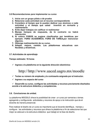 44
Diseño de Cursos con MOODLE versión 2.6.
3.6 Recomendaciones para implementar su curso
1. Inicie con un grupo piloto o de prueba
2. Relacione cada actividad con el recurso correspondiente
3. Considere el tiempo que le pueden dedicar sus alumnos a cada
actividad y el tiempo que usted invertirá en revisarla y
realimentarla
4. Evite dejar trabajos sin calificar ni realimentar
5. Maneje tiempos de respuesta, de lo contrario no habrá
interacción
6. Si coloca FOROS se sugiere clasificarlos por temáticas por
ejemplo: FORO ACADÉMICO, FORO DE TAREA,por mencionar
algunos.
7. Obtenga realimentación de su curso.
8. Adapte, mejore, cambie. Las plataformas educativas son
flexibles y dinámicas.
3.7. Actividades de aprendizaje
Tiempo estimado: 16 horas
 Ingrese a la plataforma en la siguiente dirección electrónica
http://http://www.uaced.uagro.mx/moodle
 Teclee su número de empleado y la contraseña asignada por el instructor.
 Ingrese a su espacio del curso
 Desarrolle su curso, configure las actividades y recursos previamente diseñados
acorde a la estructura didáctica y competencias.
3.8. Conclusiones de unidad.
La plataforma MOODLE ofrece la posibilidad de crear un curso por semanas o temas
agregando y configurando actividades y recursos de apoyo a la instrucción que da el
docente de manera presencial.
Para realizar el diseño de un curso es importante que el docente identifique, maneje y
configure las actividades y recursos que ofrece la plataforma a fin de seleccionar las que
mejor se adecuen a la estructura didáctica que trabajó en la fase de diseño.
 