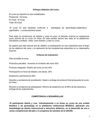 2
Enfoque didáctico del curso:
El curso se impartirá en dos modalidades:
Presencial: 24 horas
En línea: 16 horas
Total: 40 horas
El curso ha sido diseñado conforme a estrategias de aprendizaje colaborativo,
significativo y constructivismo social.
Para estar en condiciones de diseñar y crear el curso, el docente vivencía su experiencia
como alumno de un curso en línea. En este sentido asume dos roles en la plataforma:
Estudiante y profesor editor, para diseñar y crear su curso.
Se espera que este manual sea de utilidad, su participación es muy importante para el logro
de los objetivos del curso, y la aplicación de las competencias adquiridas en su desempeño
docente.
Criterios de evaluación:
Para acreditar el curso
Productos parciales: Avances en el diseño del curso 30%
Producto integrador: Diseño del curso on line 30%
Participación en foros de debate y de tareas: 20%
Asistencia y permanencia 20%
Derecho a constancia de acreditación: Sujeto a entrega de producto final (propuesta de curso
en linea)
Derecho a constancia de participación: Mínimo de asistencia con el 90% de las sesiones y
entrega de los subproductos.
COMPETENCIA A DESARROLLAR
El participante diseña y crea individualmente o en binas un curso de una unidad
temática o de aprendizaje en la plataforma institucional MOODLE, aplicando una
metodología de diseño instruccional y estructura didáctica, en el desarrollo de una o
varias competencias del plan y /o programa de estudios de la UACED.
 
