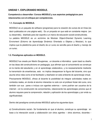 3
UNIDAD 1. EXPLORANDO MOODLE.
Competencia a desarrollar: Conoce MOODLE y sus aspectos pedagógicos para
relacionarlos con el enfoque por competencias.
1.1. Concepto de MOODLE.
MOODLE es un paquete de software (programas) para la creación de cursos de en línea (es
decir publicados en una página web). Es un proyecto en que está en constante mejora (en
su desarrollo), diseñado para dar soporte a un marco de educación social constructivista.
La palabra MOODLE es un acrónimo de Modular Object-Oriented Dynamic Learning
Enviroment (Entorno de Aprendizaje Dinámico Orientado a Objetos y Modular), lo que
implica que la plataforma para el diseño de un curso es sencilla para el diseño y manejo de
un curso.
1.2. Paradigmas aplicados en MOODLE.
MOODLE fue creado por Martin Dougiamas, un docente e informático quien basó su diseño
en las ideas del constructivismo en pedagogía, que afirman que el conocimiento se construye
en la mente del estudiante y en el aprendizaje colaborativo, y no necesariamente mediante
la transmisión de enseñanzas, esto no implica desaparecer la figura del docente, sino que
asume otros roles como el de facilitador y diseñador en este ambiente de aprendizaje virtual.
Precisamente MOODLE, ofrece al docente la posibilidad de integrar actividades reales en
contextos reales, en donde el alumno interactúe no solo con el profesor titular del curso, sino
también con sus pares e incluso con agentes externos – como podrían ser usuarios de la
internet – en la construcción de conocimientos, relacionando los aprendizajes previos que el
alumno requiere para la comprensión, relación y aplicación de los aprendizajes y por ende su
significatividad.
Dentro del paradigma constructivista MOODLE aplica los siguientes tipos:
a) Constructivismo social.- Se fundamenta en que el alumno, construye su aprendizaje en
base a la interacción social y colaboración con otros agentes – otros alumnos, docentes -
 