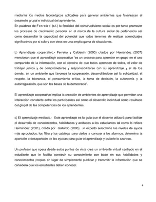 4
mediante los medios tecnológicos aplicables para generar ambientes que favorezcan el
desarrollo grupal e individual del aprendente.
En palabras de Ferrei ro (s.f.) la finalidad del constructivismo social es por tanto promover
los procesos de crecimiento personal en el marco de la cultura social de pertenencia así
como desarrollar la capacidad del potencial que todos tenemos de realizar aprendizajes
significativos por si solo y con otros en una amplia gama de situaciones.
b) Aprendizaje cooperativo.- Ferreiro y Calderón (2000) citados por Hernández (2007)
mencionan que el aprendizaje cooperativo “es un proceso para aprender en grupo en el uso
compartido de la información, con el derecho de que todos aprenden de todos, el valor de
trabajar juntos y de comprometerse y responsabilizarse con su aprendizaje y el de los
demás, en un ambiente que favorece la cooperación, desarrollándose así la solidaridad, el
respeto, la tolerancia, el pensamiento crítico, la toma de decisión, la autonomía y la
autorregulación, que son las bases de la democracia”.
El aprendizaje cooperativo implica la creación de ambientes de aprendizaje que permitan una
interacción constante entre los participantes así como el desarrollo individual como resultado
del grupal de las competencias de los aprendentes.
c) El aprendizaje mediado.- Este aprendizaje es la guía que el docente utilizará para facilitar
el desarrollo de conocimientos, habilidades y actitudes a los estudiantes tal como lo refiere
Hernández (2001), citado por Gallardo (2005) un experto selecciona los niveles de ayuda
más apropiados, los filtra y los cataloga para darlos a conocer a los alumnos; determina la
aparición o desaparición de las ayudas para guiar el aprendizaje y quitarle lo azaroso.
Un profesor que opera desde estos puntos de vista crea un ambiente virtual centrado en el
estudiante que le facilita construir su conocimiento con base en sus habilidades y
conocimientos propios en lugar de simplemente publicar y transmitir la información que se
considera que los estudiantes deben conocer.
 