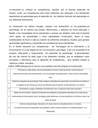 6
La educación un enfoque en competencias, requiere que el docente desarrolle de
manera inicial sus competencias para crear ambientes que retribuyan a los estudiantes
experiencias de aprendizaje para el desarrollo de los distintos dominios del aprendizaje en
sus diferentes dimensiones.
La introducción de medios virtuales, requiere una redimensión en los ambientes de
aprendizaje, de tal manera que puedan diferenciarse, y aplicarse de forma adecuada y
flexible, a las necesidades de los estudiantes a quienes van dirigidos. Ante esto el docente
como gestor de aprendizajes y otros especialistas involucrados, tienen la tarea
multidisciplinar de llevar a cabo la creación de ambientes educativos virtuales, para generar
aprendizajes significativos y desarrollar las competencias de los estudiantes
En el ámbito educativo por competencias, las Tecnologías de la Información y la
Comunicación (TIC) han dejado de ser una innovación, para llegar a ser una necesidad en la
creación, adecuación y mejoramiento de ambientes de aprendizaje, la generalización
del uso del internet ha dado lugar a los ambientes virtuales, que se establecen como
principales y alternativos para el desarrollo de competencias, pero también ampliar la
cobertura y oferta educativa.
Collins (1998) distingue por lo menos cinco posibles usos del cómputo en la educación:
1
Para llevar a cabo tareas. Uso de procesadores de texto, hojas de calculo, herramientas de
dibujo,herramientas para presentaciones, uso de lenguajes de programación, entre muchos más posibles
usos.
2
Sistemas integrados del aprendizaje. Estos integran actividades de aprendizaje (normalmente en solitario) y
un registro de las mismas que sirven de referente para el docente, la administración y el alumno.
3 Simuladores y juegos. Diseñados normalmente como un ejercicio lúdico pero educativo.
4
Redes de comunicación. Donde normalmente los profesores y estudiantes interactúan por medio de las
herramientas de interconexión como: las páginas web dinámicas, el correo electrónico, los foros en web y las
bases de datos.
5
Entornos de aprendizaje interactivos. En estos entorno el estudiante tiene un rol activo,
normalmente simula el desempeño una profesión u oficio mientras obtiene una retroalimentación a su
desempeño
 
