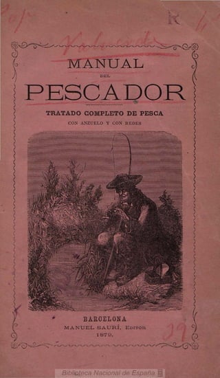 íg.£>-^-^=:^^^                           -^

I                  MANUAL

    PESCADOR
         TRATADO COMPLETO DE PESCA
                  CON ANZUELO Y CON REDES




                              BAEOELONA
                 MANUEL SAURÍ,                EDITOR
                                      1S79.

 ^^^^            • -^y  ^ N . / *.
 
