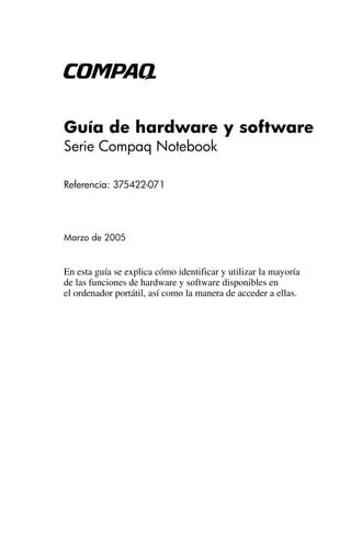 b

Guía de hardware y software
Serie Compaq Notebook

Referencia: 375422-071




Marzo de 2005


En esta guía se explica cómo identificar y utilizar la mayoría
de las funciones de hardware y software disponibles en
el ordenador portátil, así como la manera de acceder a ellas.
 